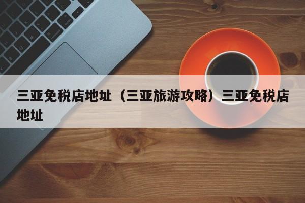 三亚免税店地址（三亚旅游攻略）三亚免税店地址
