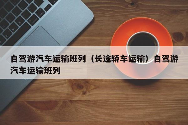 自驾游汽车运输班列（长途轿车运输）自驾游汽车运输班列