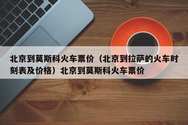 北京到莫斯科火车票价（北京到拉萨的火车时刻表及价格）北京到莫斯科火车票价