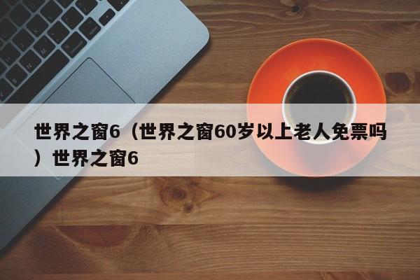世界之窗6（世界之窗60岁以上老人免票吗）世界之窗6