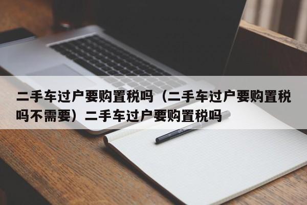 二手车过户要购置税吗（二手车过户要购置税吗不需要）二手车过户要购置税吗