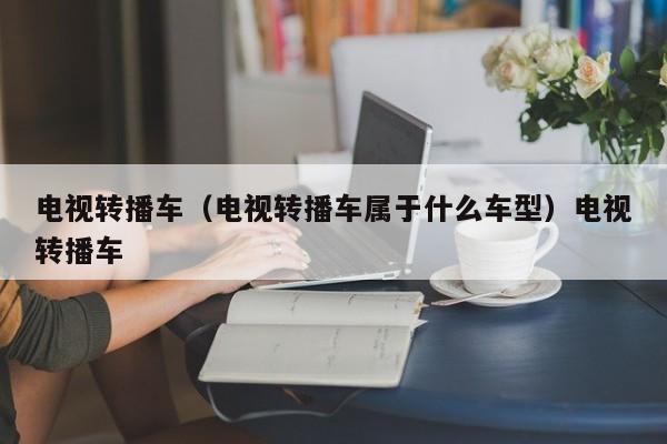 电视转播车（电视转播车属于什么车型）电视转播车
