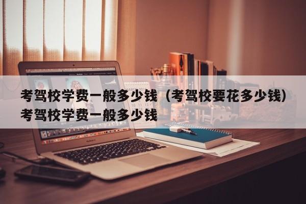 考驾校学费一般多少钱（考驾校要花多少钱）考驾校学费一般多少钱