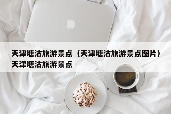 天津塘沽旅游景点（天津塘沽旅游景点图片）天津塘沽旅游景点