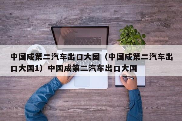中国成第二汽车出口大国（中国成第二汽车出口大国1）中国成第二汽车出口大国