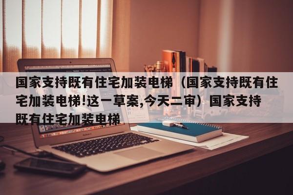 国家支持既有住宅加装电梯（国家支持既有住宅加装电梯!这一草案,今天二审）国家支持既有住宅加装电梯