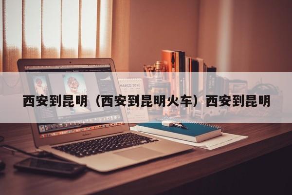 西安到昆明（西安到昆明火车）西安到昆明
