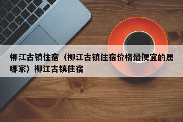 柳江古镇住宿（柳江古镇住宿价格最便宜的属哪家）柳江古镇住宿
