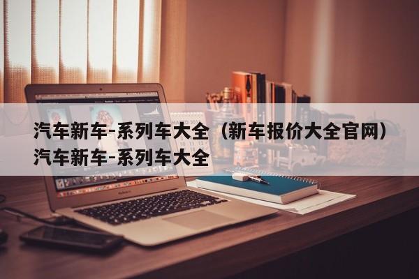 汽车新车-系列车大全（新车报价大全官网）汽车新车-系列车大全