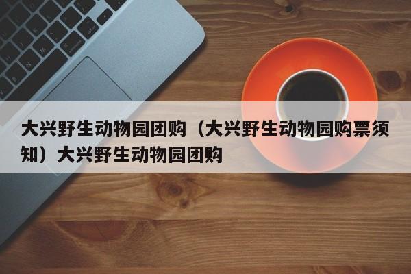 大兴野生动物园团购（大兴野生动物园购票须知）大兴野生动物园团购