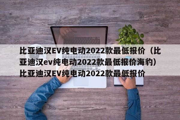 比亚迪汉EV纯电动2022款最低报价（比亚迪汉ev纯电动2022款最低报价海豹）比亚迪汉EV纯电动2022款最低报价