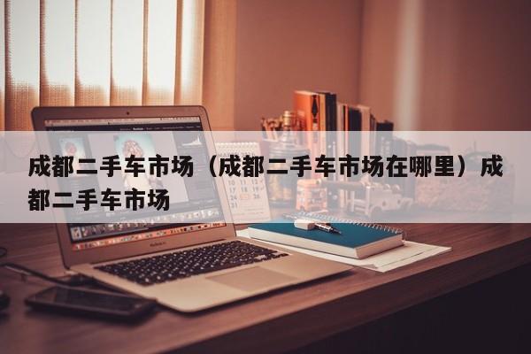 成都二手车市场（成都二手车市场在哪里）成都二手车市场