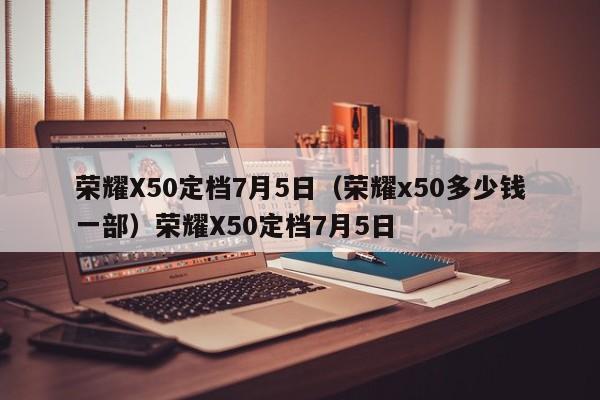 荣耀X50定档7月5日（荣耀x50多少钱一部）荣耀X50定档7月5日