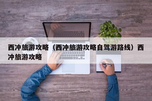 西冲旅游攻略（西冲旅游攻略自驾游路线）西冲旅游攻略