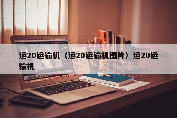 运20运输机（运20运输机图片）运20运输机