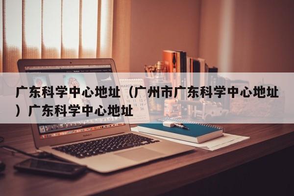 广东科学中心地址（广州市广东科学中心地址）广东科学中心地址