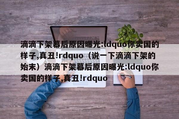 滴滴下架幕后原因曝光:ldquo你卖国的样子,真丑!rdquo（说一下滴滴下架的始末）滴滴下架幕后原因曝光:ldquo你卖国的样子,真丑!rdquo