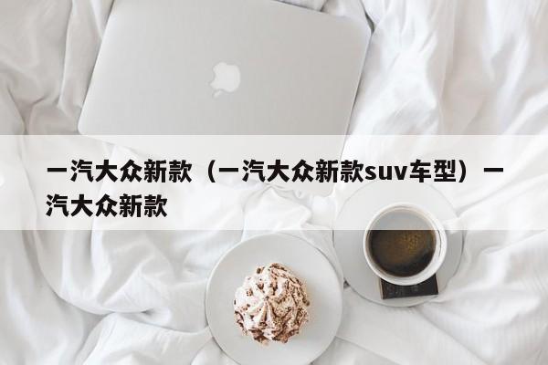 一汽大众新款（一汽大众新款suv车型）一汽大众新款