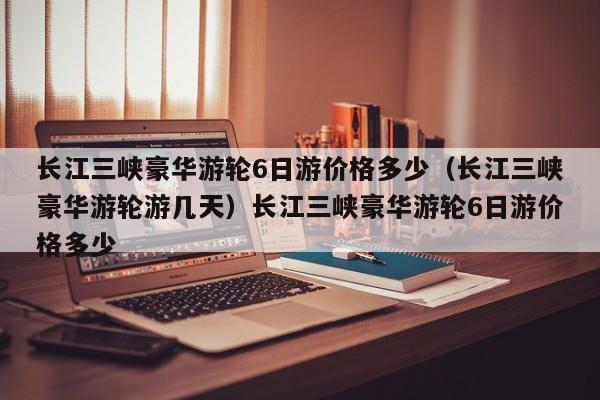 长江三峡豪华游轮6日游价格多少（长江三峡豪华游轮游几天）长江三峡豪华游轮6日游价格多少