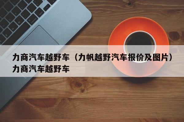 力商汽车越野车（力帆越野汽车报价及图片）力商汽车越野车