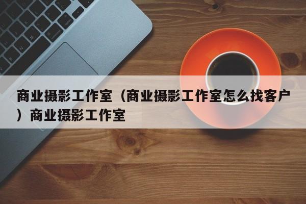 商业摄影工作室（商业摄影工作室怎么找客户）商业摄影工作室