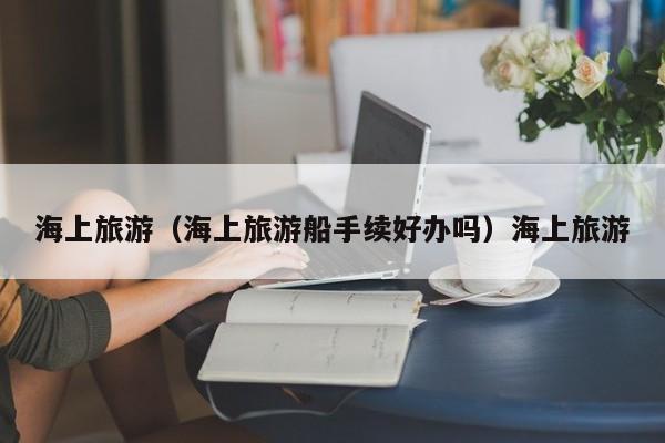 海上旅游（海上旅游船手续好办吗）海上旅游