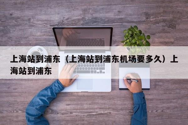 上海站到浦东（上海站到浦东机场要多久）上海站到浦东