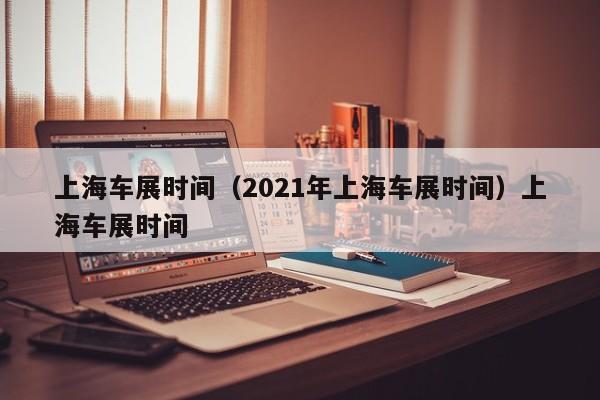 上海车展时间（2021年上海车展时间）上海车展时间