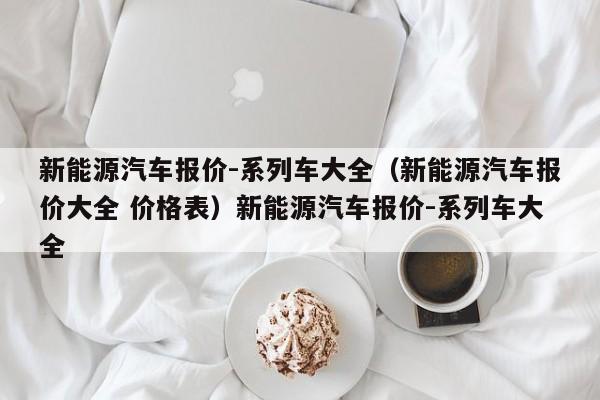 新能源汽车报价-系列车大全（新能源汽车报价大全 价格表）新能源汽车报价-系列车大全
