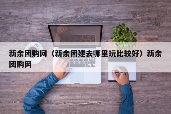 新余团购网（新余团建去哪里玩比较好）新余团购网