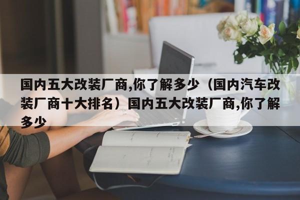国内五大改装厂商,你了解多少（国内汽车改装厂商十大排名）国内五大改装厂商,你了解多少