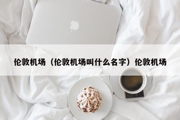 伦敦机场（伦敦机场叫什么名字）伦敦机场