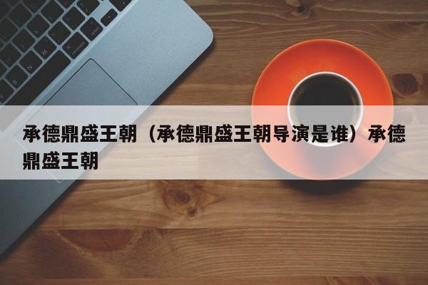 承德鼎盛王朝（承德鼎盛王朝导演是谁）承德鼎盛王朝