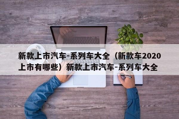 新款上市汽车-系列车大全（新款车2020上市有哪些）新款上市汽车-系列车大全