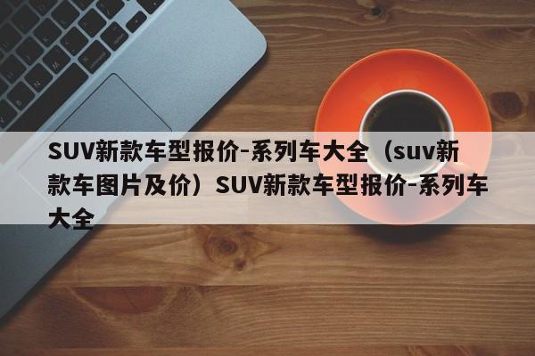 SUV新款车型报价-系列车大全（suv新款车图片及价）SUV新款车型报价-系列车大全