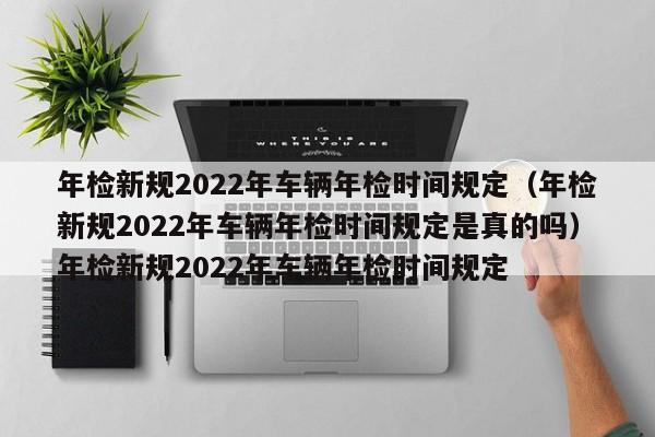 年检新规2022年车辆年检时间规定（年检新规2022年车辆年检时间规定是真的吗）年检新规2022年车辆年检时间规定