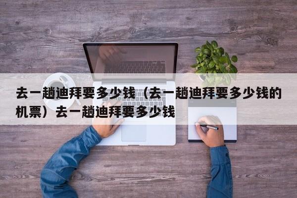 去一趟迪拜要多少钱（去一趟迪拜要多少钱的机票）去一趟迪拜要多少钱