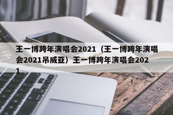 王一博跨年演唱会2021（王一博跨年演唱会2021吊威亚）王一博跨年演唱会2021