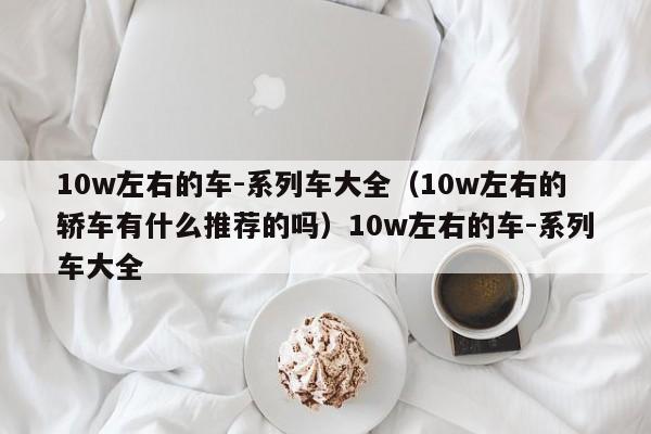 10w左右的车-系列车大全（10w左右的轿车有什么推荐的吗）10w左右的车-系列车大全