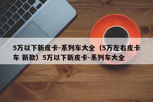 5万以下新皮卡-系列车大全（5万左右皮卡车 新款）5万以下新皮卡-系列车大全