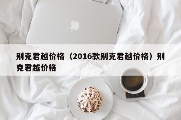 别克君越价格（2016款别克君越价格）别克君越价格