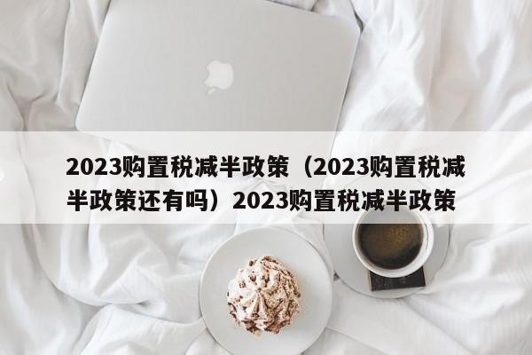 2023购置税减半政策（2023购置税减半政策还有吗）2023购置税减半政策