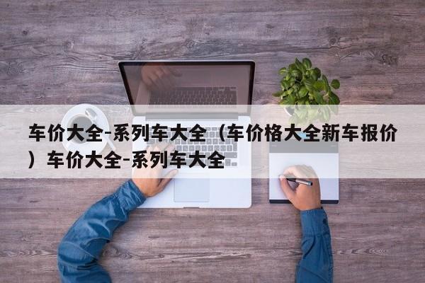 车价大全-系列车大全（车价格大全新车报价）车价大全-系列车大全