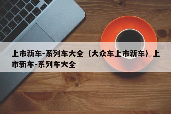 上市新车-系列车大全（大众车上市新车）上市新车-系列车大全