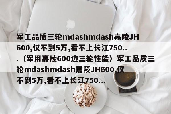 军工品质三轮mdashmdash嘉陵JH600,仅不到5万,看不上长江750...（军用嘉陵600边三轮性能）军工品质三轮mdashmdash嘉陵JH600,仅不到5万,看不上长江750...