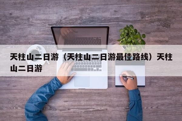 天柱山二日游（天柱山二日游最佳路线）天柱山二日游