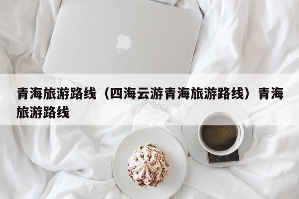 青海旅游路线（四海云游青海旅游路线）青海旅游路线