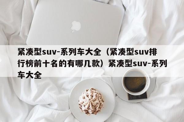 紧凑型suv-系列车大全（紧凑型suv排行榜前十名的有哪几款）紧凑型suv-系列车大全