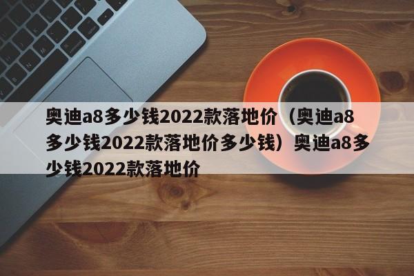 奥迪a8多少钱2022款落地价（奥迪a8多少钱2022款落地价多少钱）奥迪a8多少钱2022款落地价