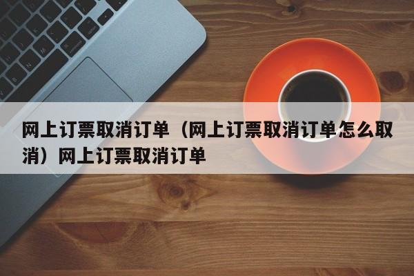 网上订票取消订单（网上订票取消订单怎么取消）网上订票取消订单